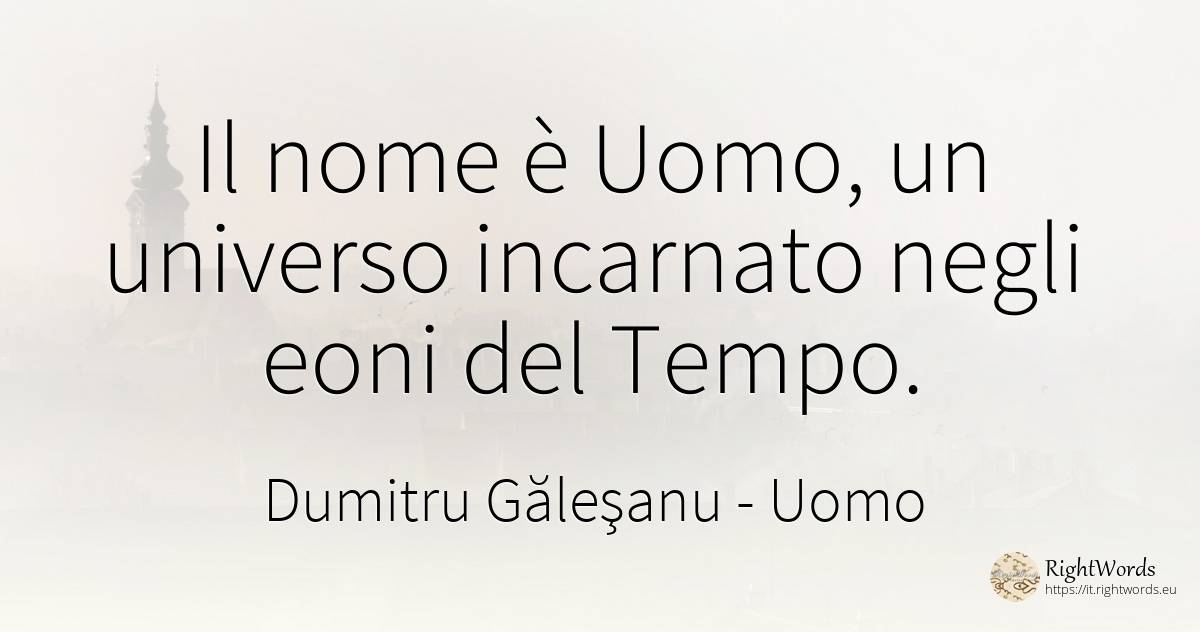 Il nome è Uomo, un universo incarnato negli eoni del Tempo. - Dumitru Găleşanu, citazione su uomo