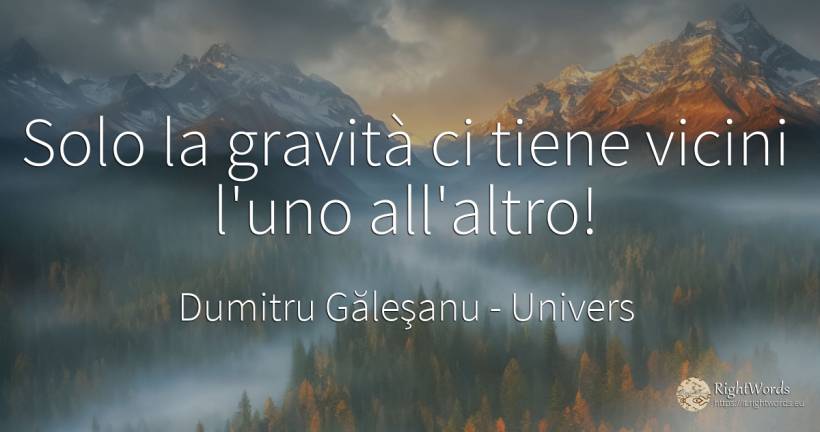 (...) Solo la gravità ci tiene uniti l'uno all'altro! - Dumitru Găleşanu, citazione su univers